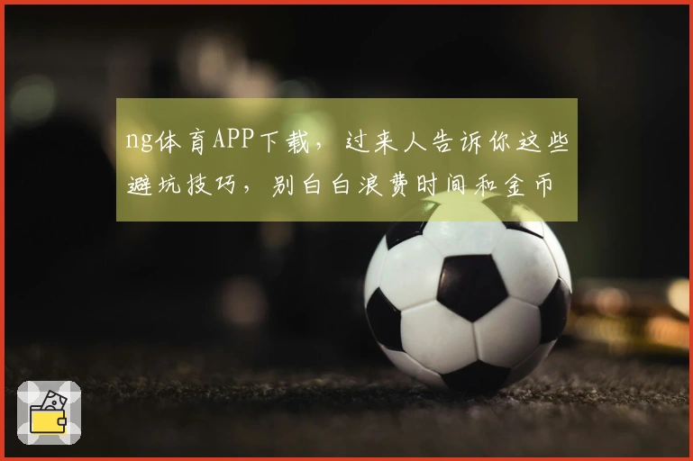 ng体育APP下载，过来人告诉你这些避坑技巧，别白白浪费时间和金币