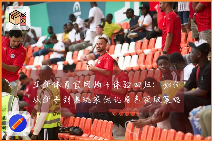 亚新体育官网抽卡体验回归：如何从新手到老玩家优化角色获取策略