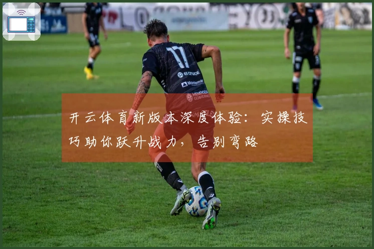 开云体育新版本深度体验：实操技巧助你跃升战力，告别弯路