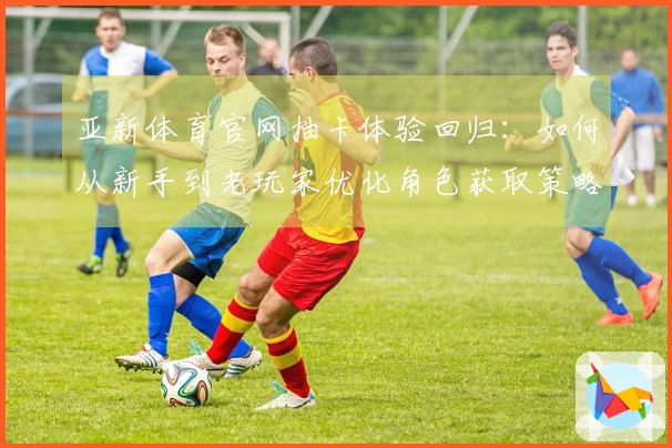 亚新体育官网抽卡体验回归：如何从新手到老玩家优化角色获取策略